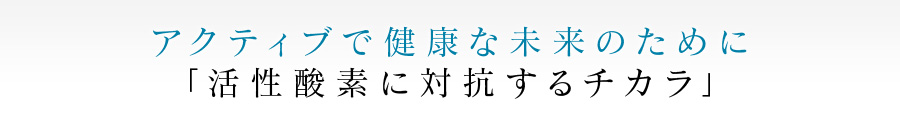 アクティブで健康な未来のために 「活性酸素に対抗するチカラ」