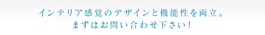 インテリア感覚のデザインと機能性を両立。 まずはお問い合わせ下さい！