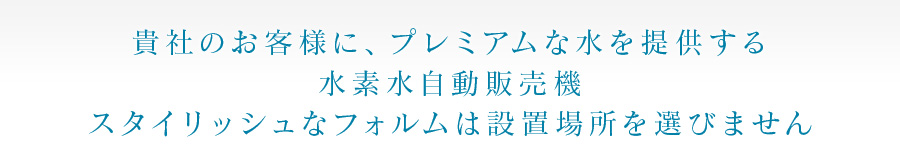 貴社のお客様に、プレミアムな水を提供する 水素水自動販売機 スタイリッシュなフォルムは設置場所を選びません 