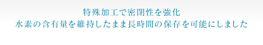 特殊加工で密閉性を強化 水素の含有量を維持したまま長時間の保存を可能にしました 